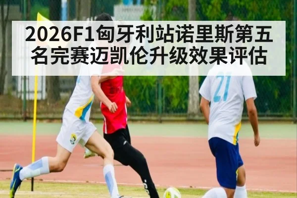 2026F1匈牙利站诺里斯第五名完赛迈凯伦升级效果评估
