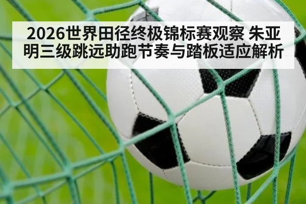 2026世界田径终极锦标赛观察 朱亚明三级跳远助跑节奏与踏板适应解析